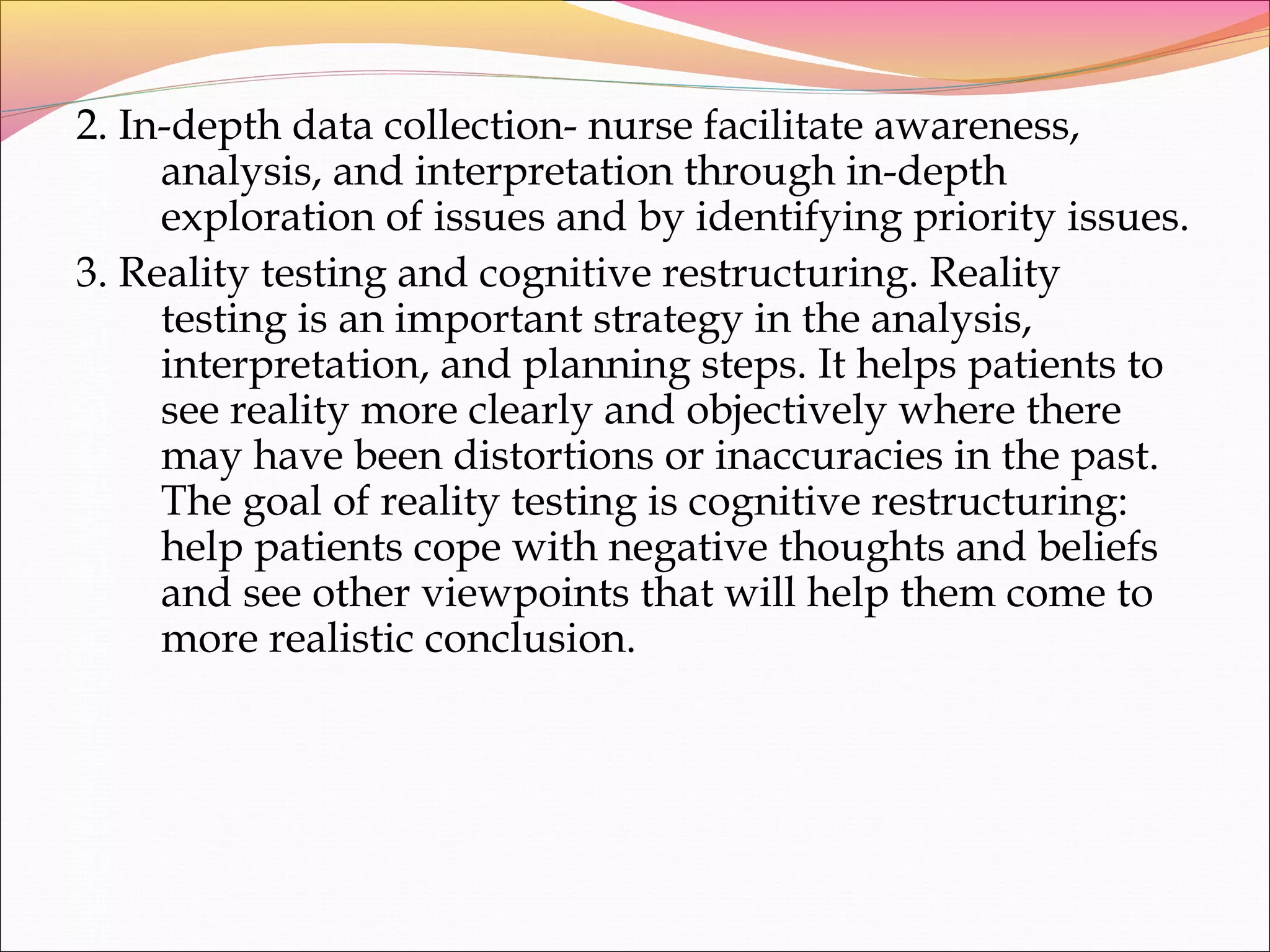 2. In-depth data collection- nurse facilitate awareness,
analysis, and interpretation through in-depth
exploration of issues and by identifying priority issues.
3. Reality testing and cognitive restructuring. Reality
testing is an important strategy in the analysis,
interpretation, and planning steps. It helps patients to
see reality more clearly and objectively where there
may have been distortions or inaccuracies in the past.
The goal of reality testing is cognitive restructuring:
help patients cope with negative thoughts and beliefs
and see other viewpoints that will help them come to
more realistic conclusion.
 