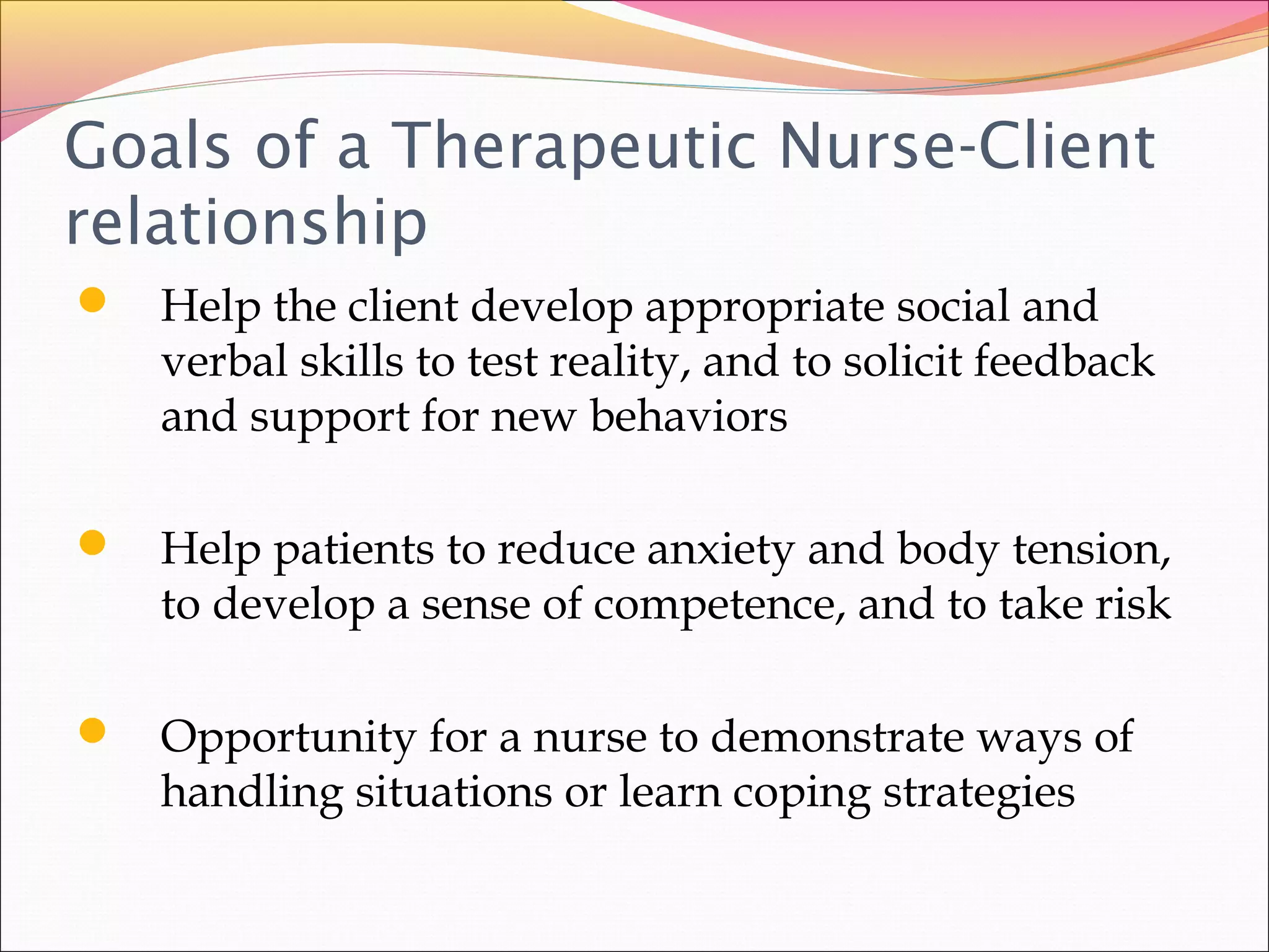 Goals of a Therapeutic Nurse-Client
relationship
 Help the client develop appropriate social and
verbal skills to test reality, and to solicit feedback
and support for new behaviors
 Help patients to reduce anxiety and body tension,
to develop a sense of competence, and to take risk
 Opportunity for a nurse to demonstrate ways of
handling situations or learn coping strategies
 