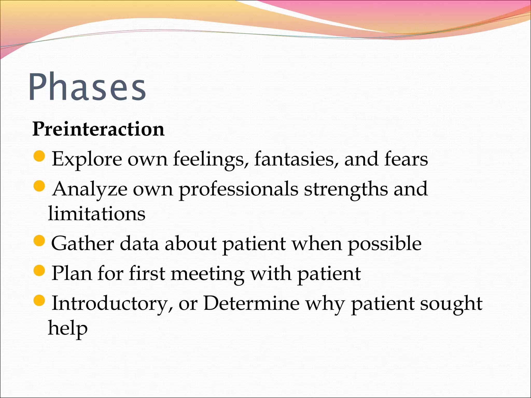 Phases
Preinteraction
Explore own feelings, fantasies, and fears
Analyze own professionals strengths and
limitations
Gather data about patient when possible
Plan for first meeting with patient
Introductory, or Determine why patient sought
help
 