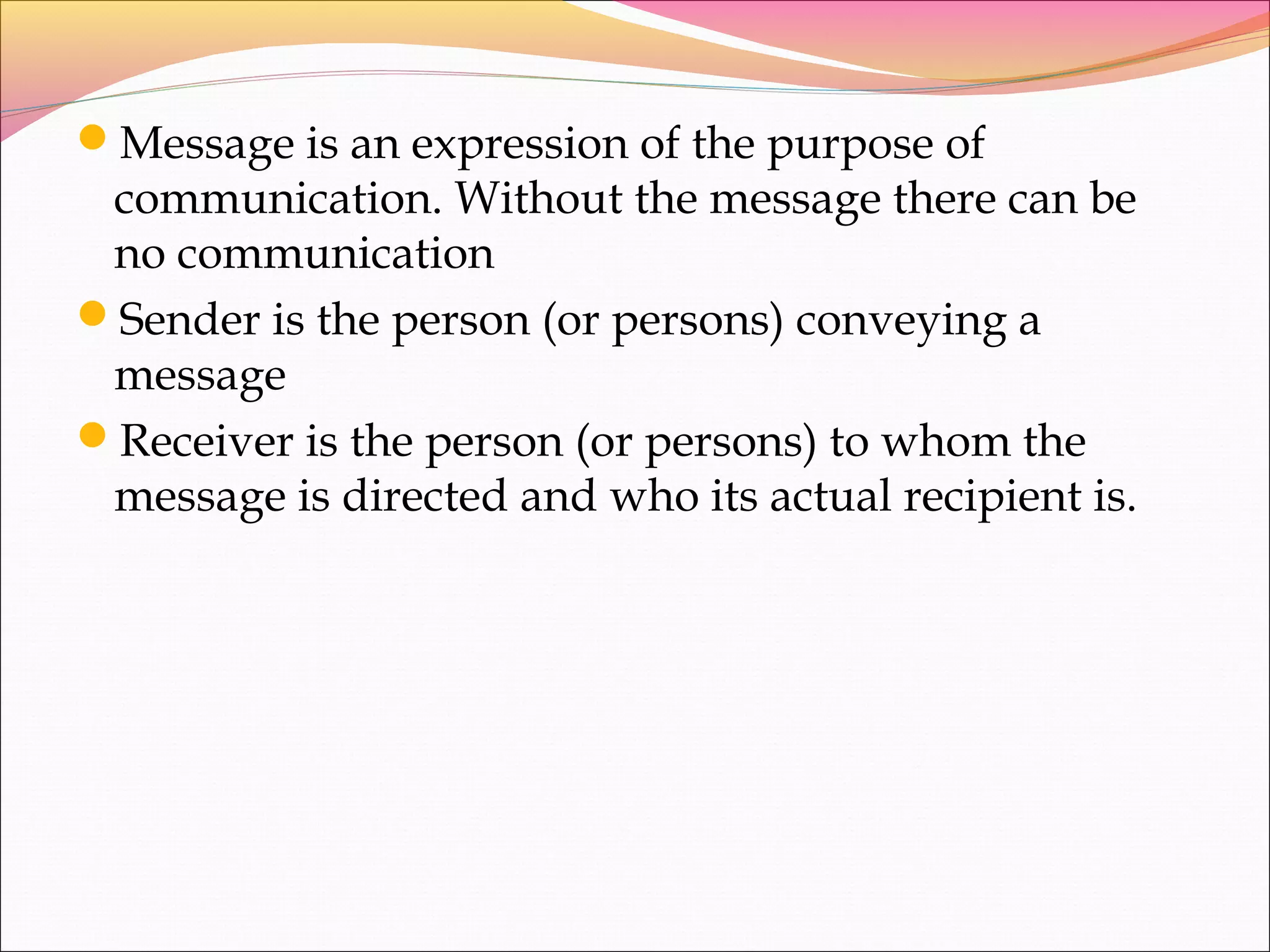 Message is an expression of the purpose of
communication. Without the message there can be
no communication
Sender is the person (or persons) conveying a
message
Receiver is the person (or persons) to whom the
message is directed and who its actual recipient is.
 
