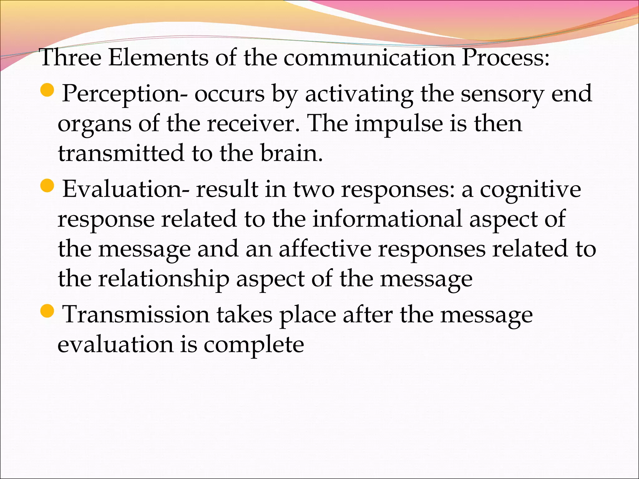 Three Elements of the communication Process:
Perception- occurs by activating the sensory end
organs of the receiver. The impulse is then
transmitted to the brain.
Evaluation- result in two responses: a cognitive
response related to the informational aspect of
the message and an affective responses related to
the relationship aspect of the message
Transmission takes place after the message
evaluation is complete
 