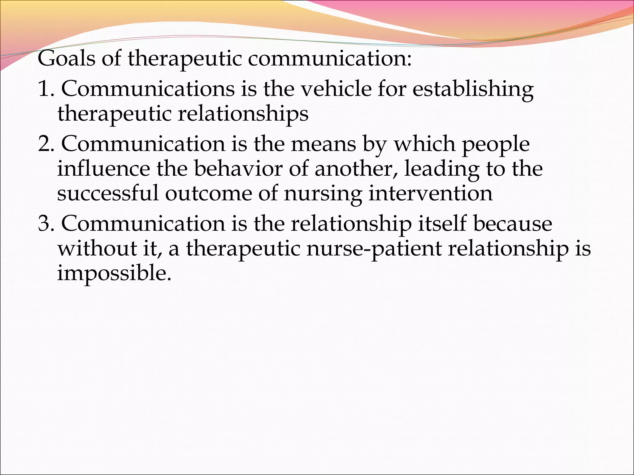 Goals of therapeutic communication:
1. Communications is the vehicle for establishing
therapeutic relationships
2. Communication is the means by which people
influence the behavior of another, leading to the
successful outcome of nursing intervention
3. Communication is the relationship itself because
without it, a therapeutic nurse-patient relationship is
impossible.
 
