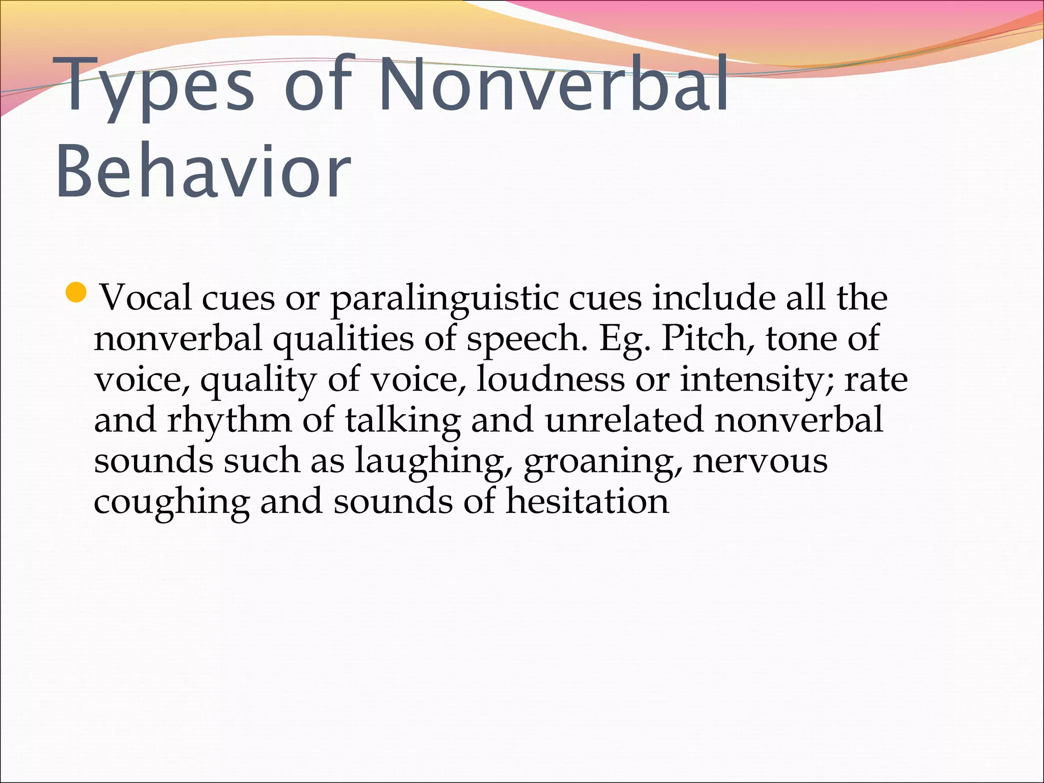 Types of Nonverbal
Behavior
Vocal cues or paralinguistic cues include all the
nonverbal qualities of speech. Eg. Pitch, tone of
voice, quality of voice, loudness or intensity; rate
and rhythm of talking and unrelated nonverbal
sounds such as laughing, groaning, nervous
coughing and sounds of hesitation
 