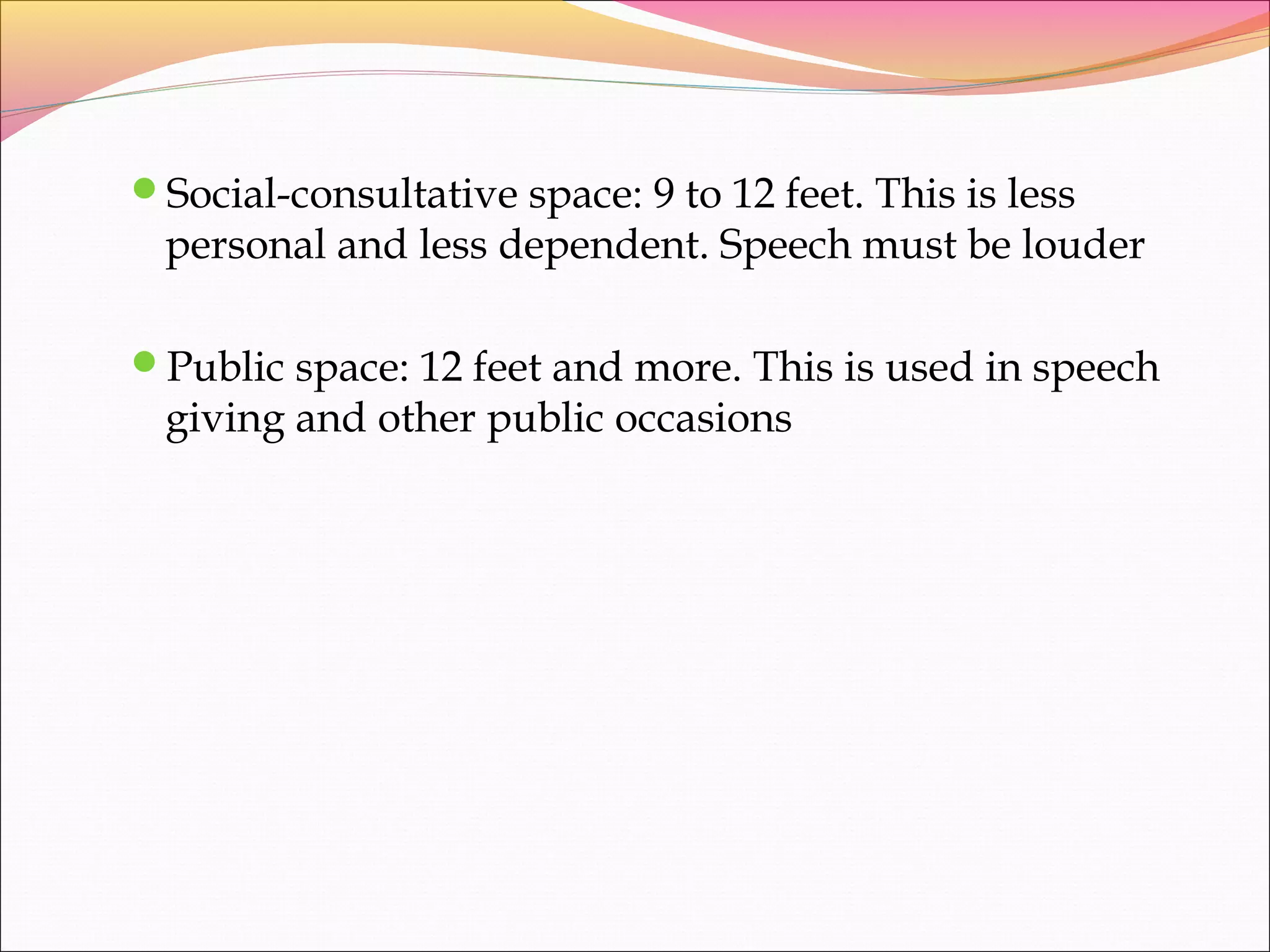Social-consultative space: 9 to 12 feet. This is less
personal and less dependent. Speech must be louder
Public space: 12 feet and more. This is used in speech
giving and other public occasions
 