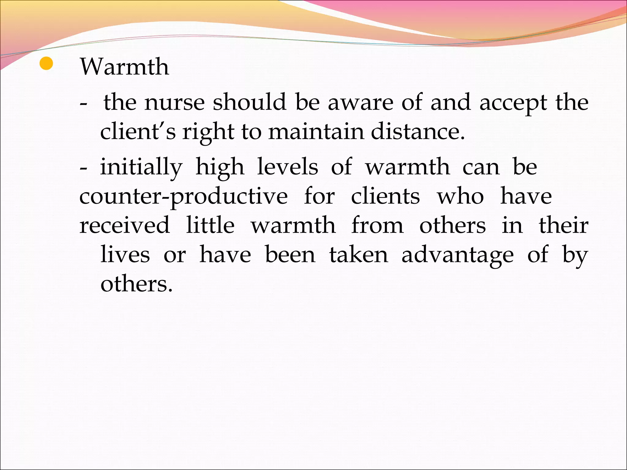  Warmth
- the nurse should be aware of and accept the
client’s right to maintain distance.
- initially high levels of warmth can be
counter-productive for clients who have
received little warmth from others in their
lives or have been taken advantage of by
others.
 
