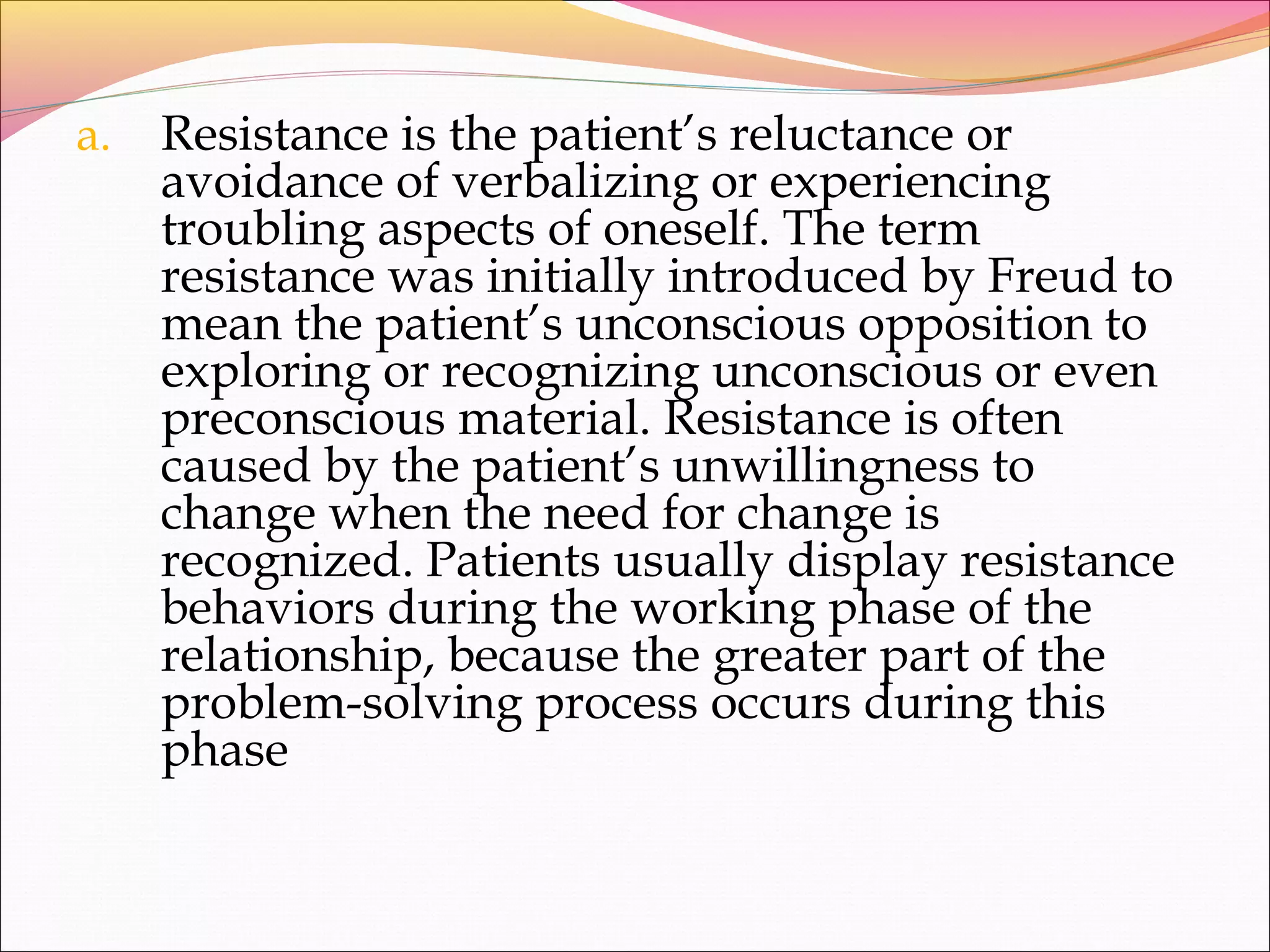 a. Resistance is the patient’s reluctance or
avoidance of verbalizing or experiencing
troubling aspects of oneself. The term
resistance was initially introduced by Freud to
mean the patient’s unconscious opposition to
exploring or recognizing unconscious or even
preconscious material. Resistance is often
caused by the patient’s unwillingness to
change when the need for change is
recognized. Patients usually display resistance
behaviors during the working phase of the
relationship, because the greater part of the
problem-solving process occurs during this
phase
 