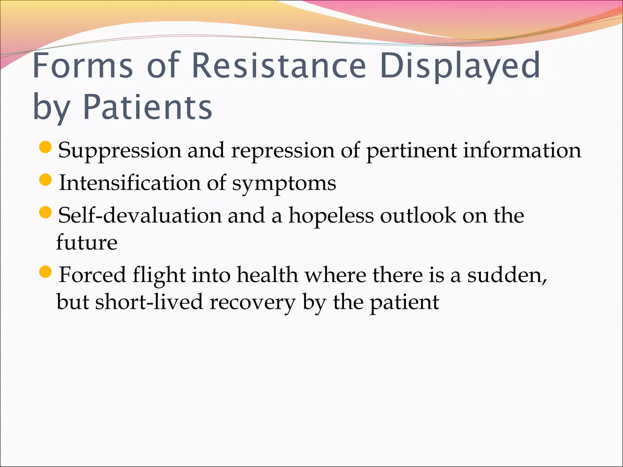 Forms of Resistance Displayed
by Patients
Suppression and repression of pertinent information
Intensification of symptoms
Self-devaluation and a hopeless outlook on the
future
Forced flight into health where there is a sudden,
but short-lived recovery by the patient
 