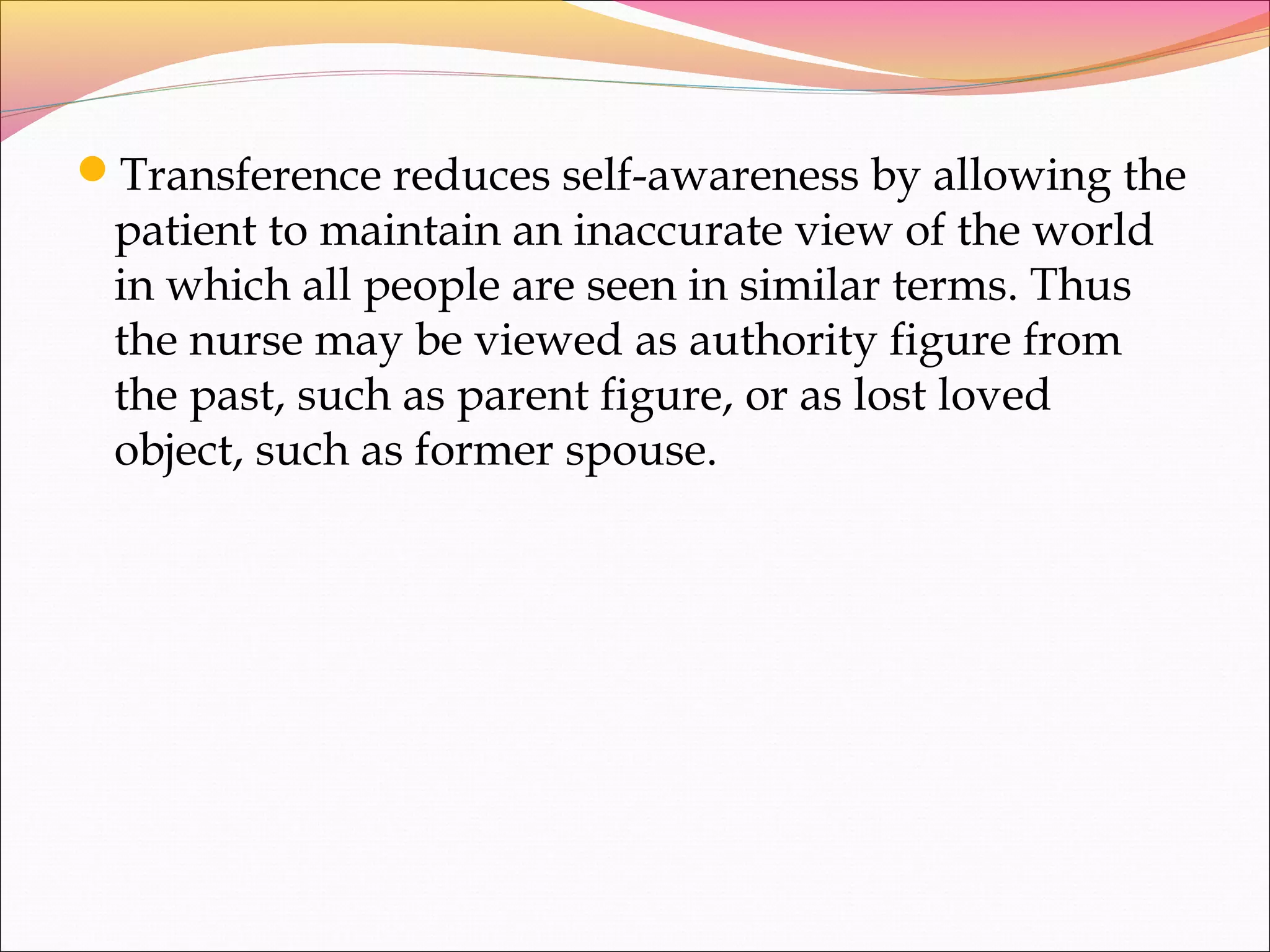 Transference reduces self-awareness by allowing the
patient to maintain an inaccurate view of the world
in which all people are seen in similar terms. Thus
the nurse may be viewed as authority figure from
the past, such as parent figure, or as lost loved
object, such as former spouse.
 