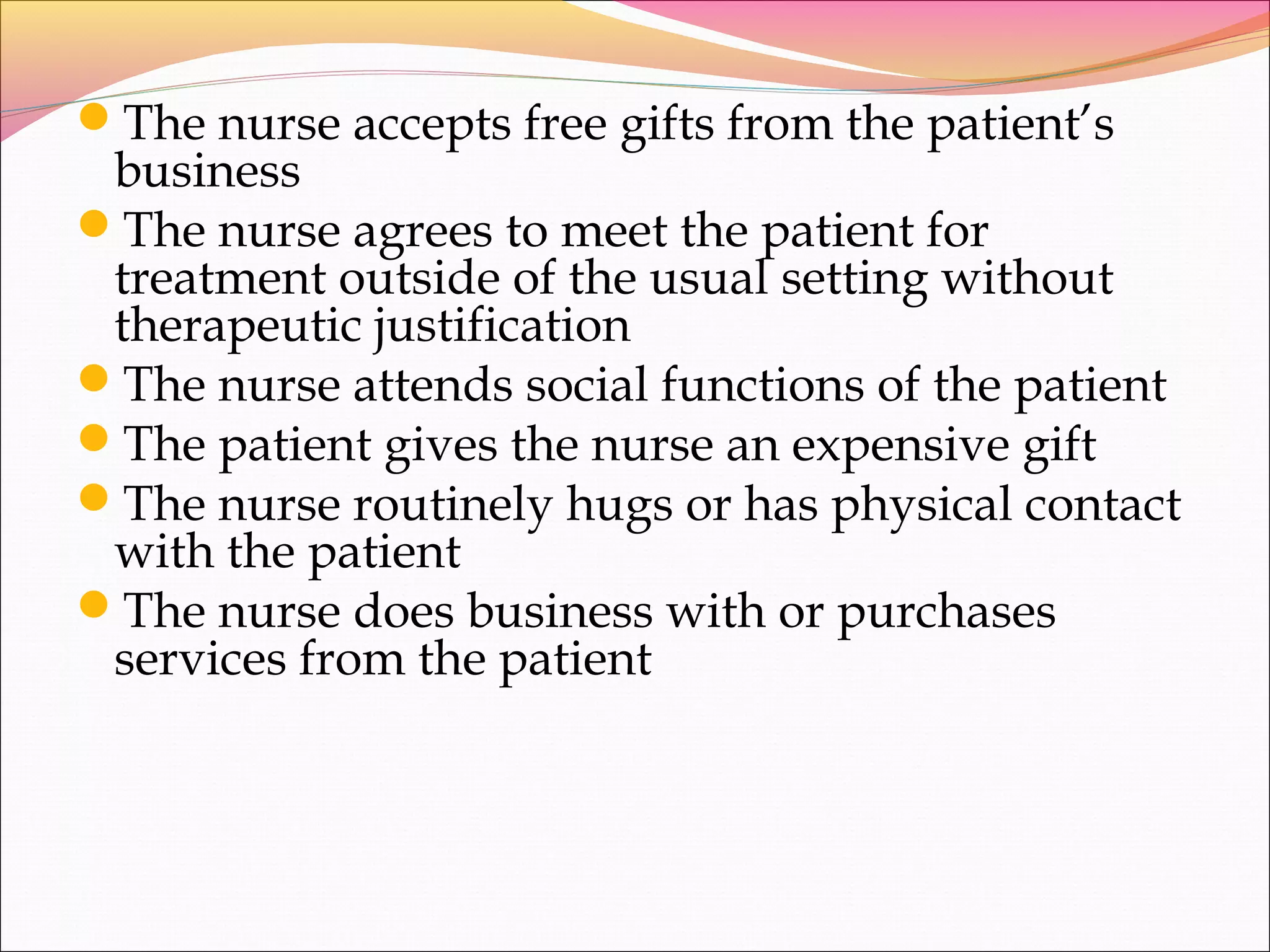 The nurse accepts free gifts from the patient’s
business
The nurse agrees to meet the patient for
treatment outside of the usual setting without
therapeutic justification
The nurse attends social functions of the patient
The patient gives the nurse an expensive gift
The nurse routinely hugs or has physical contact
with the patient
The nurse does business with or purchases
services from the patient
 