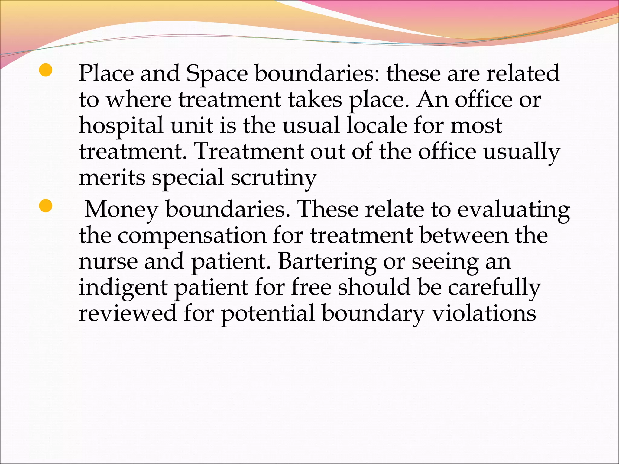  Place and Space boundaries: these are related
to where treatment takes place. An office or
hospital unit is the usual locale for most
treatment. Treatment out of the office usually
merits special scrutiny
 Money boundaries. These relate to evaluating
the compensation for treatment between the
nurse and patient. Bartering or seeing an
indigent patient for free should be carefully
reviewed for potential boundary violations
 