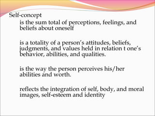 Self-concept
is the sum total of perceptions, feelings, and
beliefs about oneself
is a totality of a person’s attitudes, beliefs,
judgments, and values held in relation t one’s
behavior, abilities, and qualities.
is the way the person perceives his/her
abilities and worth.
reflects the integration of self, body, and moral
images, self-esteem and identity
 