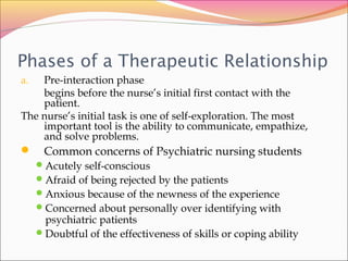 Phases of a Therapeutic Relationship
a. Pre-interaction phase
begins before the nurse’s initial first contact with the
patient.
The nurse’s initial task is one of self-exploration. The most
important tool is the ability to communicate, empathize,
and solve problems.
 Common concerns of Psychiatric nursing students
Acutely self-conscious
Afraid of being rejected by the patients
Anxious because of the newness of the experience
Concerned about personally over identifying with
psychiatric patients
Doubtful of the effectiveness of skills or coping ability
 