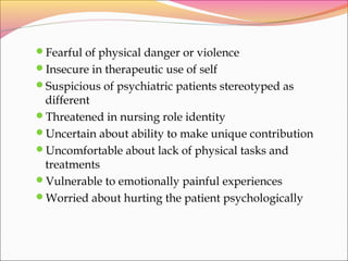 Fearful of physical danger or violence
Insecure in therapeutic use of self
Suspicious of psychiatric patients stereotyped as
different
Threatened in nursing role identity
Uncertain about ability to make unique contribution
Uncomfortable about lack of physical tasks and
treatments
Vulnerable to emotionally painful experiences
Worried about hurting the patient psychologically
 