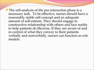 The self-analysis of the pre-interaction phase is a
necessary task. To be effective, nurses should have a
reasonably stable self-concept and an adequate
amount of self-esteem. They should engage in
constructive relationship with others and face reality
to help patients do likewise. If they are aware of and
in control of what they convey to their patients
verbally and nonverbally, nurses can function as role
models.
 