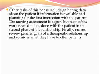 Other tasks of this phase include gathering data
about the patient if information is available and
planning for the first interaction with the patient.
The nursing assessment is begun, but most of the
work related to it is done with the patient in the
second phase of the relationship. Finally, nurses
review general goals of a therapeutic relationship
and consider what they have to offer patients.
 