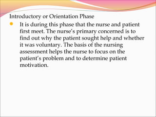 Introductory or Orientation Phase
 It is during this phase that the nurse and patient
first meet. The nurse’s primary concerned is to
find out why the patient sought help and whether
it was voluntary. The basis of the nursing
assessment helps the nurse to focus on the
patient’s problem and to determine patient
motivation.
 