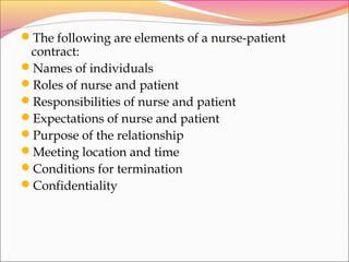 The following are elements of a nurse-patient
contract:
Names of individuals
Roles of nurse and patient
Responsibilities of nurse and patient
Expectations of nurse and patient
Purpose of the relationship
Meeting location and time
Conditions for termination
Confidentiality
 