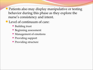 Patients also may display manipulative or testing
behavior during this phase as they explore the
nurse’s consistency and intent.
Level of continuum of care:
 Building trust
 Beginning assessment
 Management of emotions
 Providing support
 Providing structure
 
