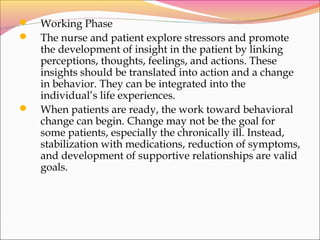  Working Phase
 The nurse and patient explore stressors and promote
the development of insight in the patient by linking
perceptions, thoughts, feelings, and actions. These
insights should be translated into action and a change
in behavior. They can be integrated into the
individual’s life experiences.
 When patients are ready, the work toward behavioral
change can begin. Change may not be the goal for
some patients, especially the chronically ill. Instead,
stabilization with medications, reduction of symptoms,
and development of supportive relationships are valid
goals.
 