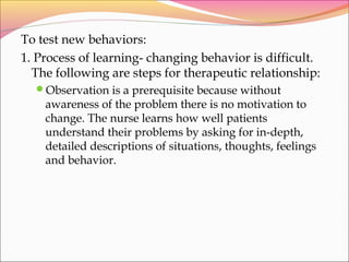 To test new behaviors:
1. Process of learning- changing behavior is difficult.
The following are steps for therapeutic relationship:
Observation is a prerequisite because without
awareness of the problem there is no motivation to
change. The nurse learns how well patients
understand their problems by asking for in-depth,
detailed descriptions of situations, thoughts, feelings
and behavior.
 