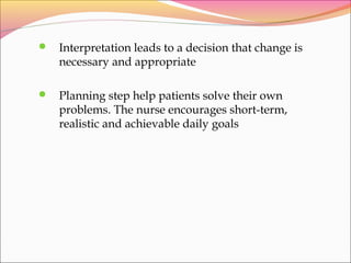  Interpretation leads to a decision that change is
necessary and appropriate
 Planning step help patients solve their own
problems. The nurse encourages short-term,
realistic and achievable daily goals
 