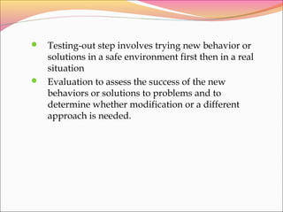  Testing-out step involves trying new behavior or
solutions in a safe environment first then in a real
situation
 Evaluation to assess the success of the new
behaviors or solutions to problems and to
determine whether modification or a different
approach is needed.
 