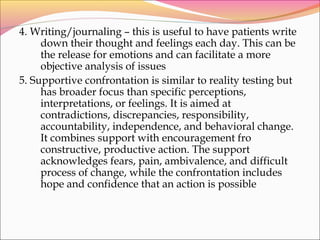 4. Writing/journaling – this is useful to have patients write
down their thought and feelings each day. This can be
the release for emotions and can facilitate a more
objective analysis of issues
5. Supportive confrontation is similar to reality testing but
has broader focus than specific perceptions,
interpretations, or feelings. It is aimed at
contradictions, discrepancies, responsibility,
accountability, independence, and behavioral change.
It combines support with encouragement fro
constructive, productive action. The support
acknowledges fears, pain, ambivalence, and difficult
process of change, while the confrontation includes
hope and confidence that an action is possible
 