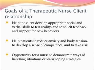 Goals of a Therapeutic Nurse-Client
relationship
 Help the client develop appropriate social and
verbal skills to test reality, and to solicit feedback
and support for new behaviors
 Help patients to reduce anxiety and body tension,
to develop a sense of competence, and to take risk
 Opportunity for a nurse to demonstrate ways of
handling situations or learn coping strategies
 