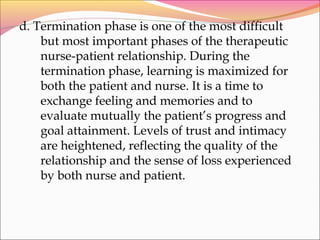 d. Termination phase is one of the most difficult
but most important phases of the therapeutic
nurse-patient relationship. During the
termination phase, learning is maximized for
both the patient and nurse. It is a time to
exchange feeling and memories and to
evaluate mutually the patient’s progress and
goal attainment. Levels of trust and intimacy
are heightened, reflecting the quality of the
relationship and the sense of loss experienced
by both nurse and patient.
 