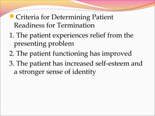 Criteria for Determining Patient
Readiness for Termination
1. The patient experiences relief from the
presenting problem
2. The patient functioning has improved
3. The patient has increased self-esteem and
a stronger sense of identity
 