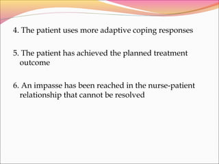 4. The patient uses more adaptive coping responses
5. The patient has achieved the planned treatment
outcome
6. An impasse has been reached in the nurse-patient
relationship that cannot be resolved
 
