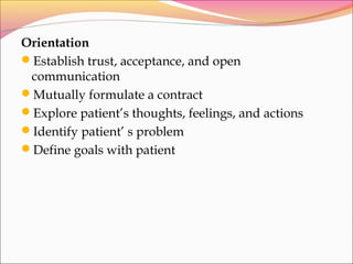 Orientation
Establish trust, acceptance, and open
communication
Mutually formulate a contract
Explore patient’s thoughts, feelings, and actions
Identify patient’ s problem
Define goals with patient
 