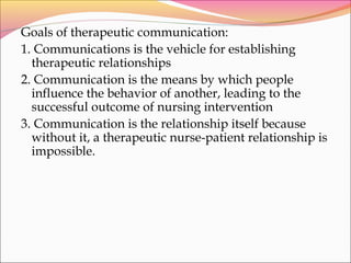 Goals of therapeutic communication:
1. Communications is the vehicle for establishing
therapeutic relationships
2. Communication is the means by which people
influence the behavior of another, leading to the
successful outcome of nursing intervention
3. Communication is the relationship itself because
without it, a therapeutic nurse-patient relationship is
impossible.
 