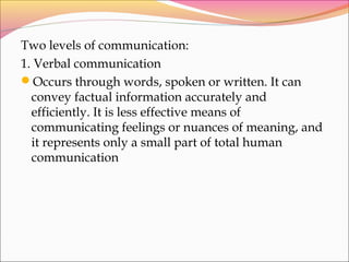Two levels of communication:
1. Verbal communication
Occurs through words, spoken or written. It can
convey factual information accurately and
efficiently. It is less effective means of
communicating feelings or nuances of meaning, and
it represents only a small part of total human
communication
 