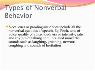 Types of Nonverbal
Behavior
Vocal cues or paralinguistic cues include all the
nonverbal qualities of speech. Eg. Pitch, tone of
voice, quality of voice, loudness or intensity; rate
and rhythm of talking and unrelated nonverbal
sounds such as laughing, groaning, nervous
coughing and sounds of hesitation
 
