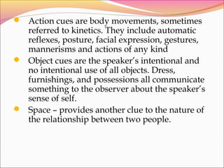  Action cues are body movements, sometimes
referred to kinetics. They include automatic
reflexes, posture, facial expression, gestures,
mannerisms and actions of any kind
 Object cues are the speaker’s intentional and
no intentional use of all objects. Dress,
furnishings, and possessions all communicate
something to the observer about the speaker’s
sense of self.
 Space – provides another clue to the nature of
the relationship between two people.
 