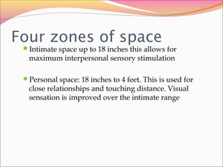 Four zones of space
Intimate space up to 18 inches this allows for
maximum interpersonal sensory stimulation
Personal space: 18 inches to 4 feet. This is used for
close relationships and touching distance. Visual
sensation is improved over the intimate range
 
