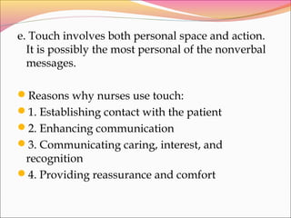 e. Touch involves both personal space and action.
It is possibly the most personal of the nonverbal
messages.
Reasons why nurses use touch:
1. Establishing contact with the patient
2. Enhancing communication
3. Communicating caring, interest, and
recognition
4. Providing reassurance and comfort
 