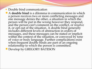 • Double bind communication
A double bind is a dilemma in communication in which
a person receives two or more conflicting messages and
one message denies the other, a situation in which the
person will be put in the wrong however they respond,
and the person can't comment on the conflict, or resolve
it, or opt out of the situation. A double bind generally
includes different levels of abstraction in orders of
messages, and these messages can be stated or implicit
within the context of the situation, or conveyed by tone
of voice or body language. Further complications exist
when frequent double binds are part of an ongoing
relationship to which the person is committed.
Develop by GREGORY BATESON
 