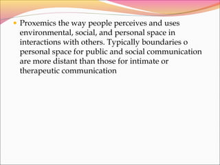 • Proxemics the way people perceives and uses
environmental, social, and personal space in
interactions with others. Typically boundaries o
personal space for public and social communication
are more distant than those for intimate or
therapeutic communication
 