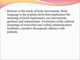 • Kinesics is the study of body movements. Body
language is the popular term that emphasizes the
meaning of facial expressions, eye movements,
gestures and mannerisms. Awareness of the cultural
meanings of nonverbal and verbal communication
facilitates a positive therapeutic alliance with
patients.
 