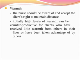  Warmth
- the nurse should be aware of and accept the
client’s right to maintain distance.
- initially high levels of warmth can be
counter-productive for clients who have
received little warmth from others in their
lives or have been taken advantage of by
others.
 