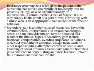 Resistance also may be a reaction by the patient to the
nurse who has moved too rapidly or too deeply into the
patient’s feelings or who has intentionally or
unintentionally communicated a lack of respect. It also
may simply be the result of a patient who is working with
a nurse who is an inappropriate role model for therapeutic
behavior
Secondary gain is another cause of resistance. Favorable
environmental, interpersonal and situational changes
occur, and material advantages may be obtained as a
result of the illness. Types of secondary gain include
financial compensation, avoiding unpleasant situations,
increased sympathy or attention, escape from work or
other responsibilities, attempted control of people, and
lessening of social pressures. Secondary gain can become a
powerful force in perpetuating an illness because it makes
the environment more comfortable.
 