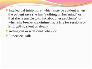 Intellectual inhibitions, which may be evident when
the patient says she has “nothing on her mind” or
that she is unable to drink about her problems” or
when she breaks appointments, is late for sessions or
is forgetful, silent or sleepy
Acting out or irrational behavior
Superficial talk
 
