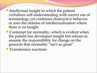 Intellectual insight in which the patient
verbalizes self-understanding with correct use of
terminology yet continues destructive behavior
or uses the defense of intellectualization where
there is no insight
Contempt for normality, which is evident when
the patient has developed insight but refuses to
assume the responsibility for change on the
grounds that normality “isn’t so great”
Transference reactions
 