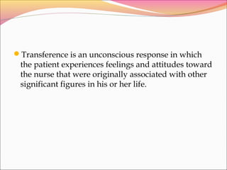Transference is an unconscious response in which
the patient experiences feelings and attitudes toward
the nurse that were originally associated with other
significant figures in his or her life.
 
