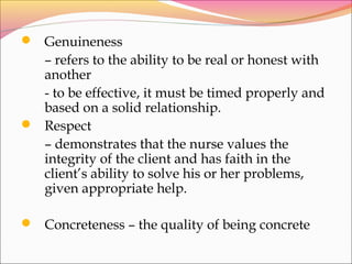  Genuineness
– refers to the ability to be real or honest with
another
- to be effective, it must be timed properly and
based on a solid relationship.
 Respect
– demonstrates that the nurse values the
integrity of the client and has faith in the
client’s ability to solve his or her problems,
given appropriate help.
 Concreteness – the quality of being concrete
 