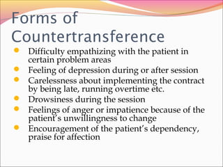 Forms of
Countertransference
 Difficulty empathizing with the patient in
certain problem areas
 Feeling of depression during or after session
 Carelessness about implementing the contract
by being late, running overtime etc.
 Drowsiness during the session
 Feelings of anger or impatience because of the
patient’s unwillingness to change
 Encouragement of the patient’s dependency,
praise for affection
 