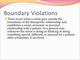 Boundary Violations
These occur when a nurse goes outside the
boundaries of the therapeutic relationship and
establishes a social, economic or personal
relationship with a patient. As a general rule,
whenever the nurse is doing or thinking of doing
something special, different, or unusual for a patient,
often a boundary is involved.
 