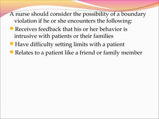 A nurse should consider the possibility of a boundary
violation if he or she encounters the following:
Receives feedback that his or her behavior is
intrusive with patients or their families
Have difficulty setting limits with a patient
Relates to a patient like a friend or family member
 